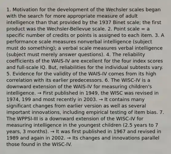 1. Motivation for the development of the Wechsler scales began with the search for more appropriate measure of adult intelligence than that provided by the 1937 Binet scale; the first product was the Wechsler-Bellevue scale. 2. Point scale = a specific number of credits or points is assigned to each item. 3. A performance scale measures nonverbal intelligence (subject must do something); a verbal scale measures verbal intelligence (subject must merely answer questions). 4. The reliability coefficients of the WAIS-IV are excellent for the four index scores and full-scale IQ. But, reliabilities for the individual subtests vary. 5. Evidence for the validity of the WAIS-IV comes from its high correlation with its earlier predecessors. 6. The WISC-IV is a downward extension of the WAIS-IV for measuring children's intelligence. → First published in 1949, the WISC was revised in 1974, 199 and most recently in 2003. → It contains many significant changes from earlier version as well as several important innovations, including empirical testing of item bias. 7. The WPPSI-III is a downward extension of the WISC-IV for measuring intelligence in the youngest children (2.5 years to 7 years, 3 months). → It was first published in 1967 and revised in 1989 and again in 2002. → Its changes and innovations parallel those found in the WISC-IV.