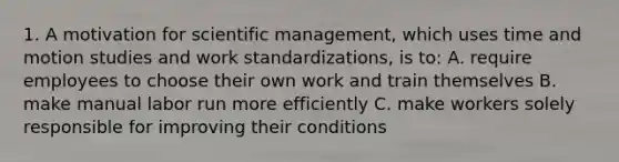 1. A motivation for scientific management, which uses time and motion studies and work standardizations, is to: A. require employees to choose their own work and train themselves B. make manual labor run more efficiently C. make workers solely responsible for improving their conditions