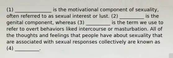 (1) _______________ is the motivational component of sexuality, often referred to as sexual interest or lust. (2) __________ is the genital component, whereas (3) __________ is the term we use to refer to overt behaviors liked intercourse or masturbation. All of the thoughts and feelings that people have about sexuality that are associated with sexual responses collectively are known as (4) __________.