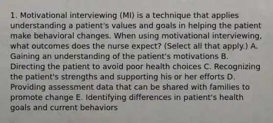 1. Motivational interviewing (MI) is a technique that applies understanding a patient's values and goals in helping the patient make behavioral changes. When using motivational interviewing, what outcomes does the nurse expect? (Select all that apply.) A. Gaining an understanding of the patient's motivations B. Directing the patient to avoid poor health choices C. Recognizing the patient's strengths and supporting his or her efforts D. Providing assessment data that can be shared with families to promote change E. Identifying differences in patient's health goals and current behaviors