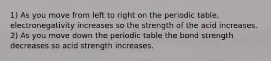 1) As you move from left to right on the periodic table, electronegativity increases so the strength of the acid increases. 2) As you move down the periodic table the bond strength decreases so acid strength increases.