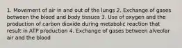 1. Movement of air in and out of the lungs 2. Exchange of gases between the blood and body tissues 3. Use of oxygen and the production of carbon dioxide during metabolic reaction that result in ATP production 4. Exchange of gases between alveolar air and the blood