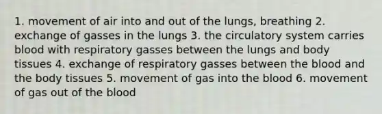 1. movement of air into and out of the lungs, breathing 2. exchange of gasses in the lungs 3. the circulatory system carries blood with respiratory gasses between the lungs and body tissues 4. exchange of respiratory gasses between the blood and the body tissues 5. movement of gas into the blood 6. movement of gas out of the blood