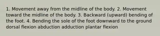 1. Movement away from the midline of the body. 2. Movement toward the midline of the body. 3. Backward (upward) bending of the foot. 4. Bending the sole of the foot downward to the ground dorsal flexion abduction adduction plantar flexion