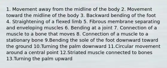 1. Movement away from the midline of the body 2. Movement toward the midline of the body 3. Backward bending of the foot 4. Straightening of a flexed limb 5. Fibrous membrane separating and enveloping muscles 6. Bending at a joint 7. Connection of a muscle to a bone that moves 8. Connection of a muscle to a stationary bone 9.Bending the sole of the foot downward toward the ground 10.Turning the palm downward 11.Circular movement around a central point 12.Striated muscle connected to bones 13.Turning the palm upward