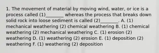 1. The movement of material by moving wind, water, or ice is a process called (1)________ whereas the process that breaks down solid rock into loose sediment is called (2)________. A. (1) mechanical weathering (2) chemical weathering B. (1) chemical weathering (2) mechanical weathering C. (1) erosion (2) weathering D. (1) weathering (2) erosion E. (1) deposition (2) weathering F. (1) weathering (2) deposition