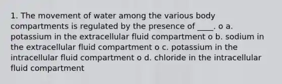 1. The movement of water among the various body compartments is regulated by the presence of ____. o a. potassium in the extracellular fluid compartment o b. sodium in the extracellular fluid compartment o c. potassium in the intracellular fluid compartment o d. chloride in the intracellular fluid compartment