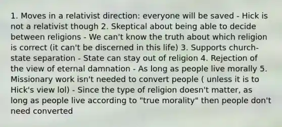 1. Moves in a relativist direction: everyone will be saved - Hick is not a relativist though 2. Skeptical about being able to decide between religions - We can't know the truth about which religion is correct (it can't be discerned in this life) 3. Supports church-state separation - State can stay out of religion 4. Rejection of the view of eternal damnation - As long as people live morally 5. Missionary work isn't needed to convert people ( unless it is to Hick's view lol) - Since the type of religion doesn't matter, as long as people live according to "true morality" then people don't need converted