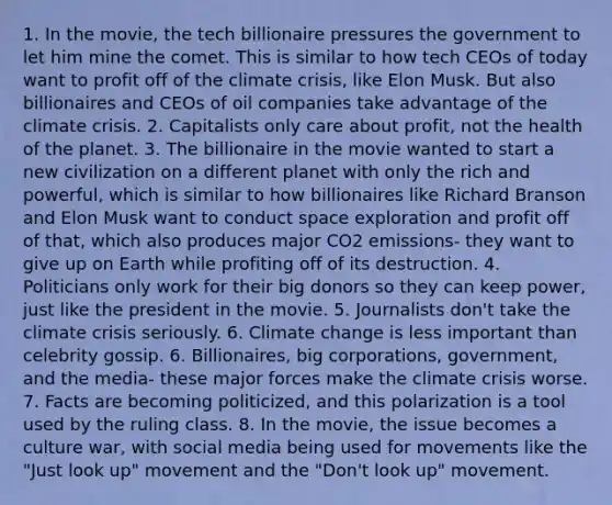 1. In the movie, the tech billionaire pressures the government to let him mine the comet. This is similar to how tech CEOs of today want to profit off of the climate crisis, like Elon Musk. But also billionaires and CEOs of oil companies take advantage of the climate crisis. 2. Capitalists only care about profit, not the health of the planet. 3. The billionaire in the movie wanted to start a new civilization on a different planet with only the rich and powerful, which is similar to how billionaires like Richard Branson and Elon Musk want to conduct space exploration and profit off of that, which also produces major CO2 emissions- they want to give up on Earth while profiting off of its destruction. 4. Politicians only work for their big donors so they can keep power, just like the president in the movie. 5. Journalists don't take the climate crisis seriously. 6. Climate change is less important than celebrity gossip. 6. Billionaires, big corporations, government, and the media- these major forces make the climate crisis worse. 7. Facts are becoming politicized, and this polarization is a tool used by the ruling class. 8. In the movie, the issue becomes a culture war, with social media being used for movements like the "Just look up" movement and the "Don't look up" movement.