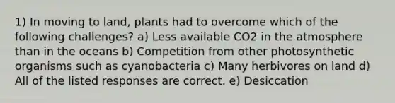 1) In moving to land, plants had to overcome which of the following challenges? a) Less available CO2 in the atmosphere than in the oceans b) Competition from other photosynthetic organisms such as cyanobacteria c) Many herbivores on land d) All of the listed responses are correct. e) Desiccation