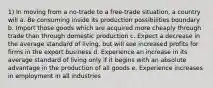 1) In moving from a no-trade to a free-trade situation, a country will a. Be consuming inside its production possibilities boundary b. Import those goods which are acquired more cheaply through trade than through domestic production c. Expect a decrease in the average standard of living, but will see increased profits for firms in the export business d. Experience an increase in its average standard of living only if it begins with an absolute advantage in the production of all goods e. Experience increases in employment in all industries