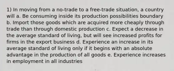 1) In moving from a no-trade to a free-trade situation, a country will a. Be consuming inside its production possibilities boundary b. Import those goods which are acquired more cheaply through trade than through domestic production c. Expect a decrease in the average standard of living, but will see increased profits for firms in the export business d. Experience an increase in its average standard of living only if it begins with an absolute advantage in the production of all goods e. Experience increases in employment in all industries