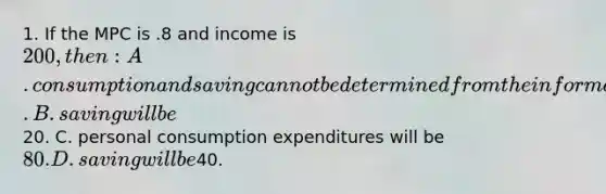 1. If the MPC is .8 and income is 200, then: A. consumption and saving cannot be determined from the information given. B. saving will be20. C. personal consumption expenditures will be 80. D. saving will be40.