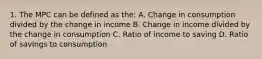 1. The MPC can be defined as the: A. Change in consumption divided by the change in income B. Change in income divided by the change in consumption C. Ratio of income to saving D. Ratio of savings to consumption