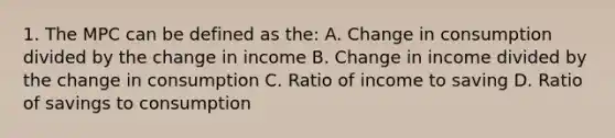 1. The MPC can be defined as the: A. Change in consumption divided by the change in income B. Change in income divided by the change in consumption C. Ratio of income to saving D. Ratio of savings to consumption