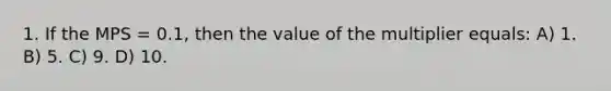 1. If the MPS = 0.1, then the value of the multiplier equals: A) 1. B) 5. C) 9. D) 10.