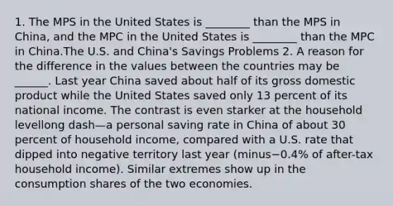 1. The MPS in the United States is ________ than the MPS in​ China, and the MPC in the United States is ________ than the MPC in China.The U.S. and​ China's Savings Problems 2. A reason for the difference in the values between the countries may be​ ______. Last year China saved about half of its gross domestic product while the United States saved only 13 percent of its national income. The contrast is even starker at the household levellong dash—a personal saving rate in China of about 30 percent of household​ income, compared with a U.S. rate that dipped into negative territory last year ​(minus−​0.4% of​ after-tax household​ income). Similar extremes show up in the consumption shares of the two economies.