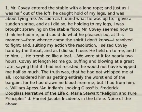 1. Mr. Covey entered the stable with a long rope; and just as I was half out of the loft, he caught hold of my legs, and was about tying me. As soon as I found what he was up to, I gave a sudden spring, and as I did so, he holding to my legs, I was brought sprawling on the stable floor. Mr. Covey seemed now to think he had me, and could do what he pleased; but at this moment—from whence came the spirit I don't know—I resolved to fight; and, suiting my action the resolution, I seized Covey hard by the throat, and as I did so, I rose. He held on to me, and I to him. ... He trembled like a leaf. ...We were at it for nearly two hours. Covey at length let me go, puffing and blowing at a great rate, saying that if I had not resisted, he would not have whipped me half so much. The truth was, that he had not whipped me at all. I considered him as getting entirely the worst end of the bargain; for he had drawn no blood from me, but I had from him. a. William Apess "An Indian's Looking Glass" b. Frederick Douglass Narrative of the Life c. Maria Stewart "Religion and Pure Principles" d. Harriet Jacobs Incidents in the Life e. None of the above