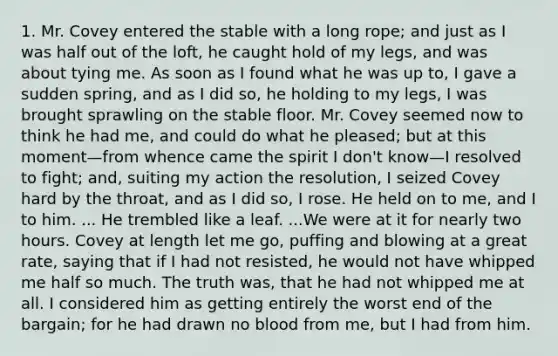 1. Mr. Covey entered the stable with a long rope; and just as I was half out of the loft, he caught hold of my legs, and was about tying me. As soon as I found what he was up to, I gave a sudden spring, and as I did so, he holding to my legs, I was brought sprawling on the stable floor. Mr. Covey seemed now to think he had me, and could do what he pleased; but at this moment—from whence came the spirit I don't know—I resolved to fight; and, suiting my action the resolution, I seized Covey hard by the throat, and as I did so, I rose. He held on to me, and I to him. ... He trembled like a leaf. ...We were at it for nearly two hours. Covey at length let me go, puffing and blowing at a great rate, saying that if I had not resisted, he would not have whipped me half so much. The truth was, that he had not whipped me at all. I considered him as getting entirely the worst end of the bargain; for he had drawn no blood from me, but I had from him.