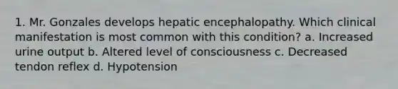 1. Mr. Gonzales develops hepatic encephalopathy. Which clinical manifestation is most common with this condition? a. Increased urine output b. Altered level of consciousness c. Decreased tendon reflex d. Hypotension