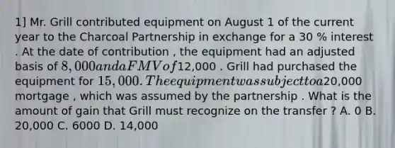 1] Mr. Grill contributed equipment on August 1 of the current year to the Charcoal Partnership in exchange for a 30 % interest . At the date of contribution , the equipment had an adjusted basis of 8,000 and a FMV of12,000 . Grill had purchased the equipment for 15,000 . The equipment was subject to a20,000 mortgage , which was assumed by the partnership . What is the amount of gain that Grill must recognize on the transfer ? A. 0 B. 20,000 C. 6000 D. 14,000