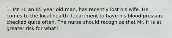 1. Mr. H, an 85-year-old-man, has recently lost his wife. He comes to the local health department to have his blood pressure checked quite often. The nurse should recognize that Mr. H is at greater risk for what?