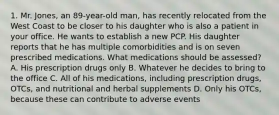 1. Mr. Jones, an 89-year-old man, has recently relocated from the West Coast to be closer to his daughter who is also a patient in your office. He wants to establish a new PCP. His daughter reports that he has multiple comorbidities and is on seven prescribed medications. What medications should be assessed? A. His prescription drugs only B. Whatever he decides to bring to the office C. All of his medications, including prescription drugs, OTCs, and nutritional and herbal supplements D. Only his OTCs, because these can contribute to adverse events