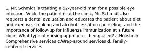 1. Mr. Schmidt is treating a 52-year-old man for a possible eye infection. While the patient is at the clinic, Mr. Schmidt also requests a dental evaluation and educates the patient about diet and exercise, smoking and alcohol cessation counseling, and the importance of follow-up for influenza immunization at a future clinic. What type of nursing approach is being used? a.Holistic b. Comprehensive services c.Wrap-around services d. Family-centered services