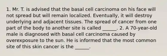 1. Mr. T. is advised that the basal cell carcinoma on his face will not spread but will remain localized. Eventually, it will destroy underlying and adjacent tissues. The spread of cancer from one part of the body to another site is called ______. 2. A 70-year-old male is diagnosed with basal cell carcinoma caused by overexposure to the sun. He is informed that the most common site of this skin cancer is the ______.