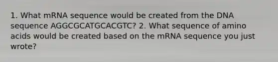 1. What mRNA sequence would be created from the DNA sequence AGGCGCATGCACGTC? 2. What sequence of amino acids would be created based on the mRNA sequence you just wrote?