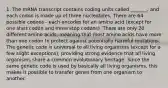 1. The mRNA transcript contains coding units called _______, and each codon is made up of three nucleotides. There are 64 possible codons - each encodes for an amino acid (except for one start codon and three stop codons). There are only 20 different amino acids, meaning that most amino acids have more than one codon to protect against potentially harmful mutations. The genetic code is universal to all living organisms (except for a few slight exceptions), providing strong evidence that all living organisms share a common evolutionary heritage. Since the same genetic code is used by basically all living organisms, this makes it possible to transfer genes from one organism to another.