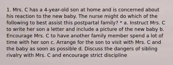 1. Mrs. C has a 4-year-old son at home and is concerned about his reaction to the new baby. The nurse might do which of the following to best assist this postpartal family? * a. Instruct Mrs. C to write her son a letter and include a picture of the new baby b. Encourage Mrs. C to have another family member spend a lot of time with her son c. Arrange for the son to visit with Mrs. C and the baby as soon as possible d. Discuss the dangers of sibling rivalry with Mrs. C and encourage strict discipline