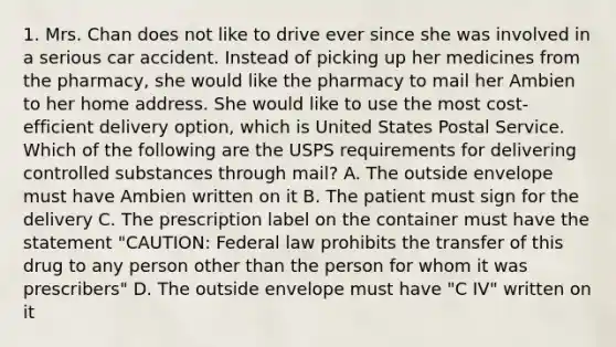 1. Mrs. Chan does not like to drive ever since she was involved in a serious car accident. Instead of picking up her medicines from the pharmacy, she would like the pharmacy to mail her Ambien to her home address. She would like to use the most cost-efficient delivery option, which is United States Postal Service. Which of the following are the USPS requirements for delivering controlled substances through mail? A. The outside envelope must have Ambien written on it B. The patient must sign for the delivery C. The prescription label on the container must have the statement "CAUTION: Federal law prohibits the transfer of this drug to any person other than the person for whom it was prescribers" D. The outside envelope must have "C IV" written on it