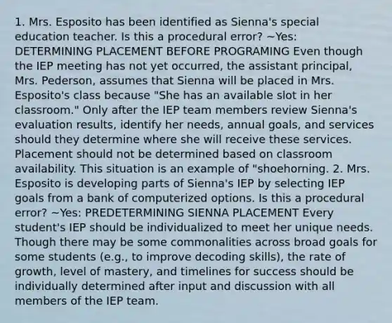 1. Mrs. Esposito has been identified as Sienna's special education teacher. Is this a procedural error? ~Yes: DETERMINING PLACEMENT BEFORE PROGRAMING Even though the IEP meeting has not yet occurred, the assistant principal, Mrs. Pederson, assumes that Sienna will be placed in Mrs. Esposito's class because "She has an available slot in her classroom." Only after the IEP team members review Sienna's evaluation results, identify her needs, annual goals, and services should they determine where she will receive these services. Placement should not be determined based on classroom availability. This situation is an example of "shoehorning. 2. Mrs. Esposito is developing parts of Sienna's IEP by selecting IEP goals from a bank of computerized options. Is this a procedural error? ~Yes: PREDETERMINING SIENNA PLACEMENT Every student's IEP should be individualized to meet her unique needs. Though there may be some commonalities across broad goals for some students (e.g., to improve decoding skills), the rate of growth, level of mastery, and timelines for success should be individually determined after input and discussion with all members of the IEP team.