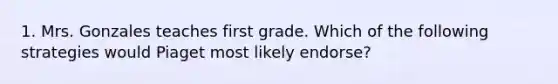 1. Mrs. Gonzales teaches first grade. Which of the following strategies would Piaget most likely endorse?