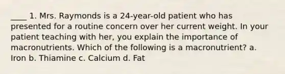 ____ 1. Mrs. Raymonds is a 24-year-old patient who has presented for a routine concern over her current weight. In your patient teaching with her, you explain the importance of macronutrients. Which of the following is a macronutrient? a. Iron b. Thiamine c. Calcium d. Fat