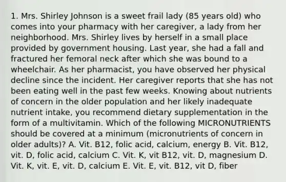 1. Mrs. Shirley Johnson is a sweet frail lady (85 years old) who comes into your pharmacy with her caregiver, a lady from her neighborhood. Mrs. Shirley lives by herself in a small place provided by government housing. Last year, she had a fall and fractured her femoral neck after which she was bound to a wheelchair. As her pharmacist, you have observed her physical decline since the incident. Her caregiver reports that she has not been eating well in the past few weeks. Knowing about nutrients of concern in the older population and her likely inadequate nutrient intake, you recommend dietary supplementation in the form of a multivitamin. Which of the following MICRONUTRIENTS should be covered at a minimum (micronutrients of concern in older adults)? A. Vit. B12, folic acid, calcium, energy B. Vit. B12, vit. D, folic acid, calcium C. Vit. K, vit B12, vit. D, magnesium D. Vit. K, vit. E, vit. D, calcium E. Vit. E, vit. B12, vit D, fiber