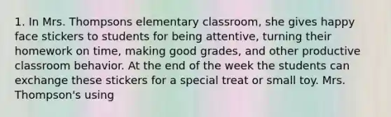 1. In Mrs. Thompsons elementary classroom, she gives happy face stickers to students for being attentive, turning their homework on time, making good grades, and other productive classroom behavior. At the end of the week the students can exchange these stickers for a special treat or small toy. Mrs. Thompson's using