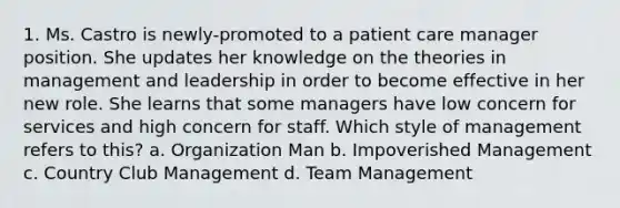 1. Ms. Castro is newly-promoted to a patient care manager position. She updates her knowledge on the theories in management and leadership in order to become effective in her new role. She learns that some managers have low concern for services and high concern for staff. Which style of management refers to this? a. Organization Man b. Impoverished Management c. Country Club Management d. Team Management