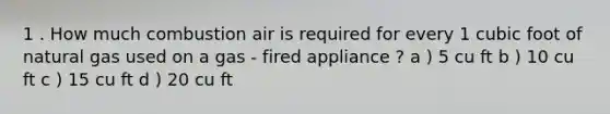 1 . How much combustion air is required for every 1 cubic foot of natural gas used on a gas - fired appliance ? a ) 5 cu ft b ) 10 cu ft c ) 15 cu ft d ) 20 cu ft