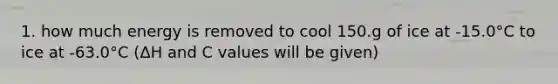 1. how much energy is removed to cool 150.g of ice at -15.0°C to ice at -63.0°C (ΔH and C values will be given)