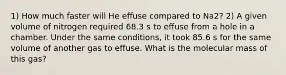 1) How much faster will He effuse compared to Na2? 2) A given volume of nitrogen required 68.3 s to effuse from a hole in a chamber. Under the same conditions, it took 85.6 s for the same volume of another gas to effuse. What is the molecular mass of this gas?