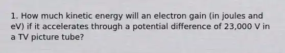 1. How much kinetic energy will an electron gain (in joules and eV) if it accelerates through a potential difference of 23,000 V in a TV picture tube?