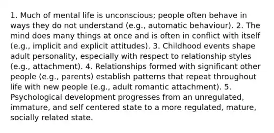 1. Much of mental life is unconscious; people often behave in ways they do not understand (e.g., automatic behaviour). 2. The mind does many things at once and is often in conflict with itself (e.g., implicit and explicit attitudes). 3. Childhood events shape adult personality, especially with respect to relationship styles (e.g., attachment). 4. Relationships formed with significant other people (e.g., parents) establish patterns that repeat throughout life with new people (e.g., adult romantic attachment). 5. Psychological development progresses from an unregulated, immature, and self centered state to a more regulated, mature, socially related state.