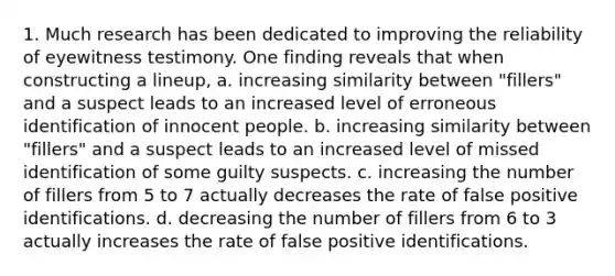 1. Much research has been dedicated to improving the reliability of eyewitness testimony. One finding reveals that when constructing a lineup, a. increasing similarity between "fillers" and a suspect leads to an increased level of erroneous identification of innocent people. b. increasing similarity between "fillers" and a suspect leads to an increased level of missed identification of some guilty suspects. c. increasing the number of fillers from 5 to 7 actually decreases the rate of false positive identifications. d. decreasing the number of fillers from 6 to 3 actually increases the rate of false positive identifications.