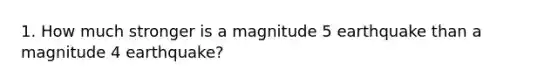 1. How much stronger is a magnitude 5 earthquake than a magnitude 4 earthquake?