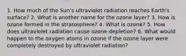 1. How much of the Sun's ultraviolet radiation reaches Earth's surface? 2. What is another name for the ozone layer? 3. How is ozone formed in the stratosphere? 4. What is ozone? 5. How does ultraviolet radiation cause ozone depletion? 6. What would happen to the oxygen atoms in ozone if the ozone layer were completely destroyed by ultraviolet radiation?