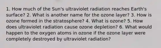 1. How much of the Sun's ultraviolet radiation reaches Earth's surface? 2. What is another name for the ozone layer? 3. How is ozone formed in the stratosphere? 4. What is ozone? 5. How does ultraviolet radiation cause ozone depletion? 6. What would happen to the oxygen atoms in ozone if the ozone layer were completely destroyed by ultraviolet radiation?