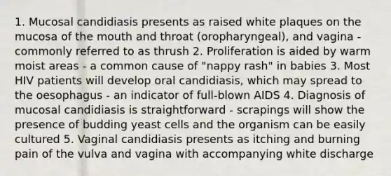 1. Mucosal candidiasis presents as raised white plaques on the mucosa of the mouth and throat (oropharyngeal), and vagina - commonly referred to as thrush 2. Proliferation is aided by warm moist areas - a common cause of "nappy rash" in babies 3. Most HIV patients will develop oral candidiasis, which may spread to the oesophagus - an indicator of full-blown AIDS 4. Diagnosis of mucosal candidiasis is straightforward - scrapings will show the presence of budding yeast cells and the organism can be easily cultured 5. Vaginal candidiasis presents as itching and burning pain of the vulva and vagina with accompanying white discharge