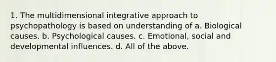 1. ​The multidimensional integrative approach to psychopathology is based on understanding of a. Biological causes. b. Psychological causes. c. ​Emotional, social and developmental influences. d. All of the above.